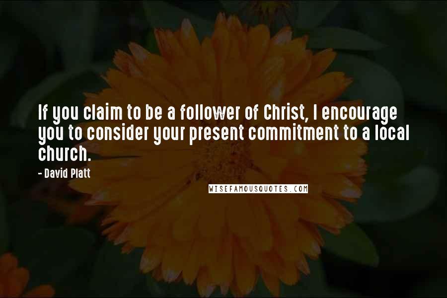 David Platt Quotes: If you claim to be a follower of Christ, I encourage you to consider your present commitment to a local church.