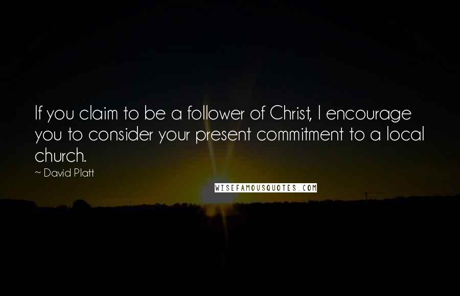 David Platt Quotes: If you claim to be a follower of Christ, I encourage you to consider your present commitment to a local church.