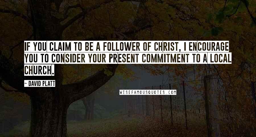 David Platt Quotes: If you claim to be a follower of Christ, I encourage you to consider your present commitment to a local church.