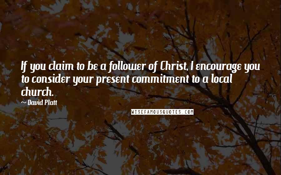 David Platt Quotes: If you claim to be a follower of Christ, I encourage you to consider your present commitment to a local church.