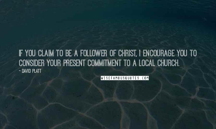 David Platt Quotes: If you claim to be a follower of Christ, I encourage you to consider your present commitment to a local church.