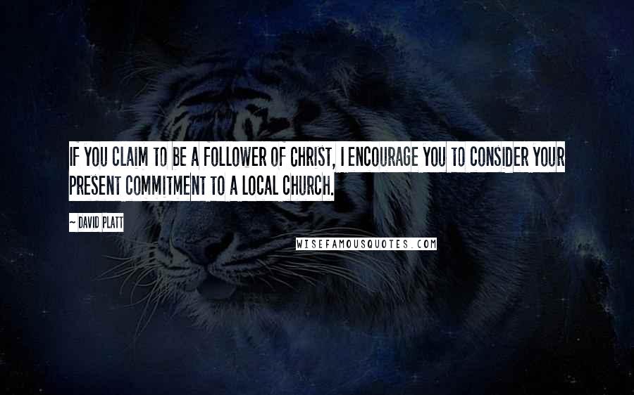 David Platt Quotes: If you claim to be a follower of Christ, I encourage you to consider your present commitment to a local church.