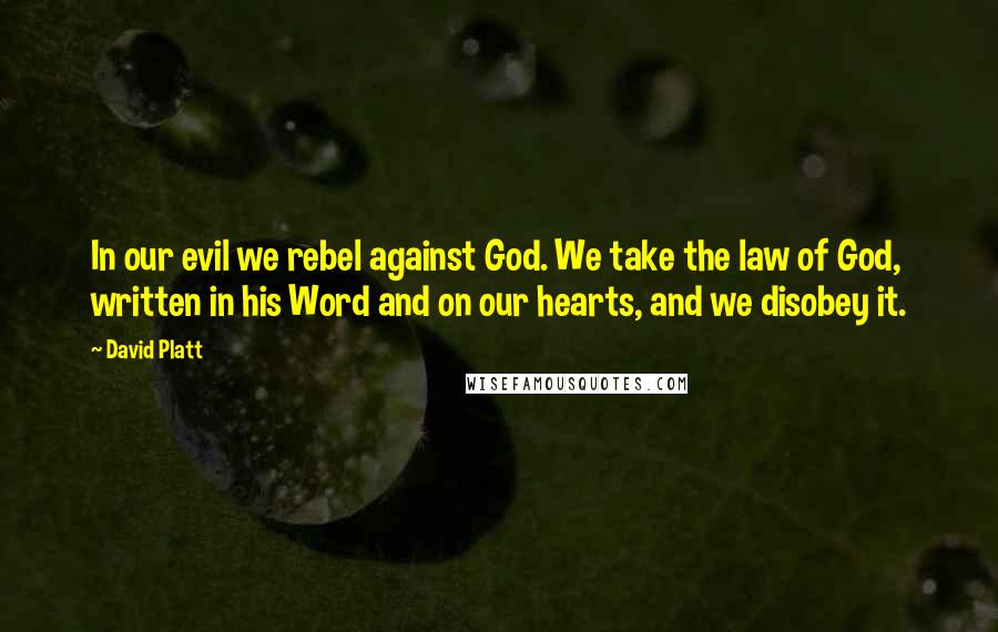 David Platt Quotes: In our evil we rebel against God. We take the law of God, written in his Word and on our hearts, and we disobey it.