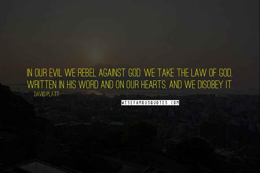 David Platt Quotes: In our evil we rebel against God. We take the law of God, written in his Word and on our hearts, and we disobey it.