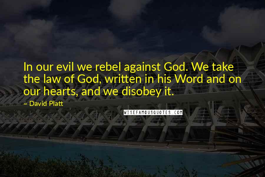 David Platt Quotes: In our evil we rebel against God. We take the law of God, written in his Word and on our hearts, and we disobey it.