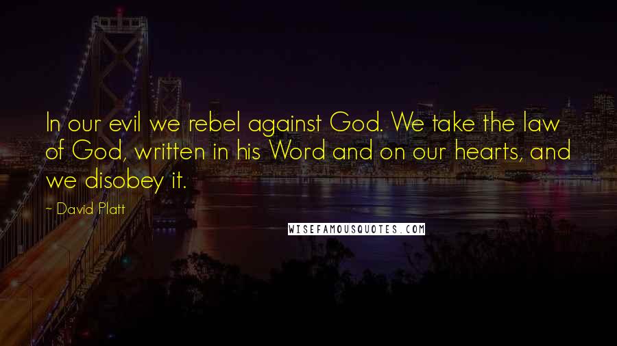 David Platt Quotes: In our evil we rebel against God. We take the law of God, written in his Word and on our hearts, and we disobey it.