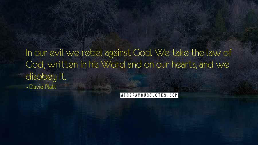 David Platt Quotes: In our evil we rebel against God. We take the law of God, written in his Word and on our hearts, and we disobey it.
