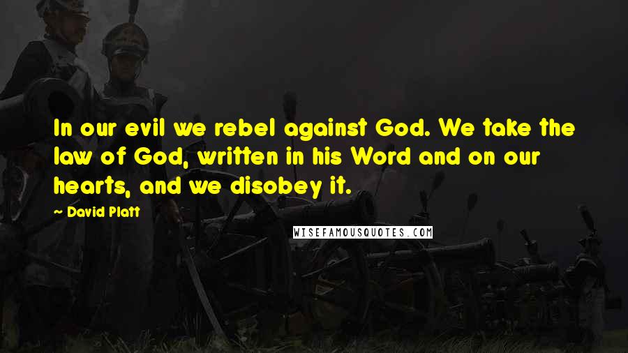 David Platt Quotes: In our evil we rebel against God. We take the law of God, written in his Word and on our hearts, and we disobey it.
