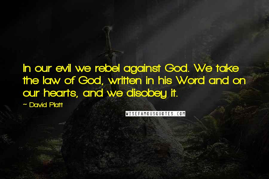 David Platt Quotes: In our evil we rebel against God. We take the law of God, written in his Word and on our hearts, and we disobey it.