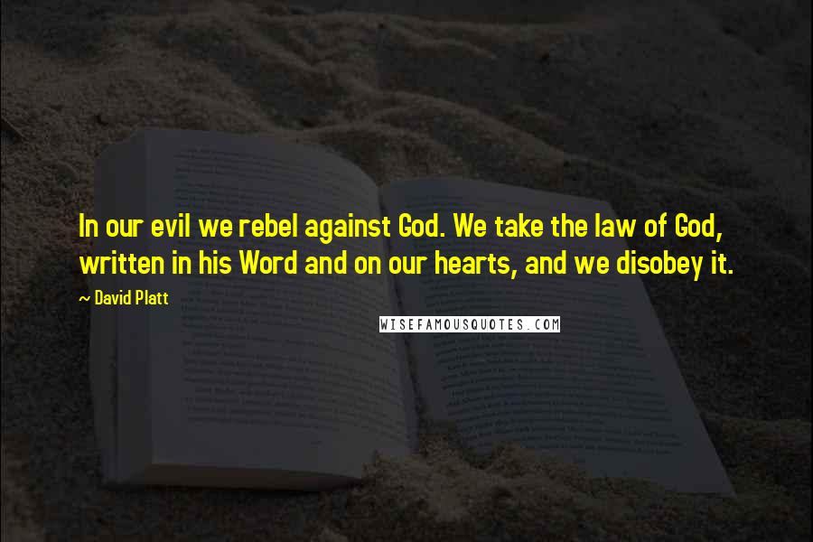 David Platt Quotes: In our evil we rebel against God. We take the law of God, written in his Word and on our hearts, and we disobey it.