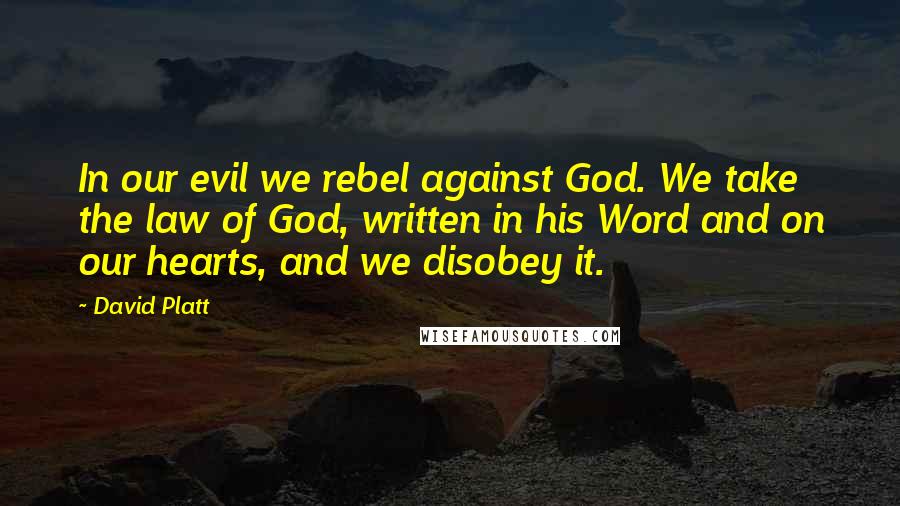David Platt Quotes: In our evil we rebel against God. We take the law of God, written in his Word and on our hearts, and we disobey it.