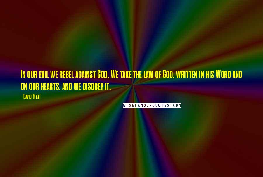 David Platt Quotes: In our evil we rebel against God. We take the law of God, written in his Word and on our hearts, and we disobey it.