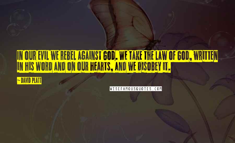 David Platt Quotes: In our evil we rebel against God. We take the law of God, written in his Word and on our hearts, and we disobey it.