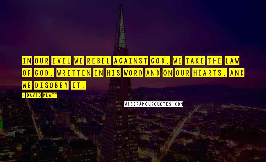 David Platt Quotes: In our evil we rebel against God. We take the law of God, written in his Word and on our hearts, and we disobey it.