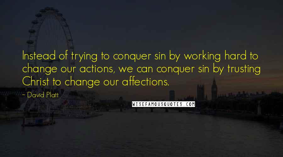 David Platt Quotes: Instead of trying to conquer sin by working hard to change our actions, we can conquer sin by trusting Christ to change our affections.