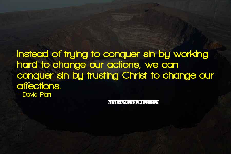 David Platt Quotes: Instead of trying to conquer sin by working hard to change our actions, we can conquer sin by trusting Christ to change our affections.