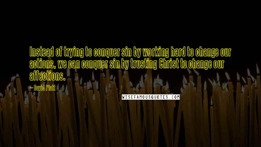 David Platt Quotes: Instead of trying to conquer sin by working hard to change our actions, we can conquer sin by trusting Christ to change our affections.