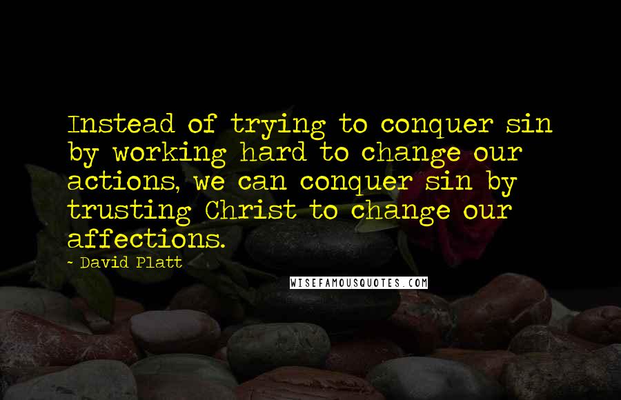 David Platt Quotes: Instead of trying to conquer sin by working hard to change our actions, we can conquer sin by trusting Christ to change our affections.