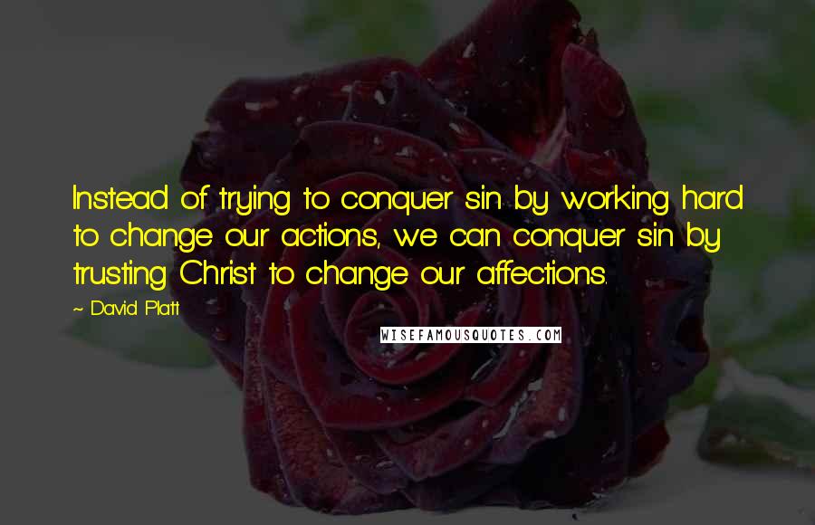 David Platt Quotes: Instead of trying to conquer sin by working hard to change our actions, we can conquer sin by trusting Christ to change our affections.
