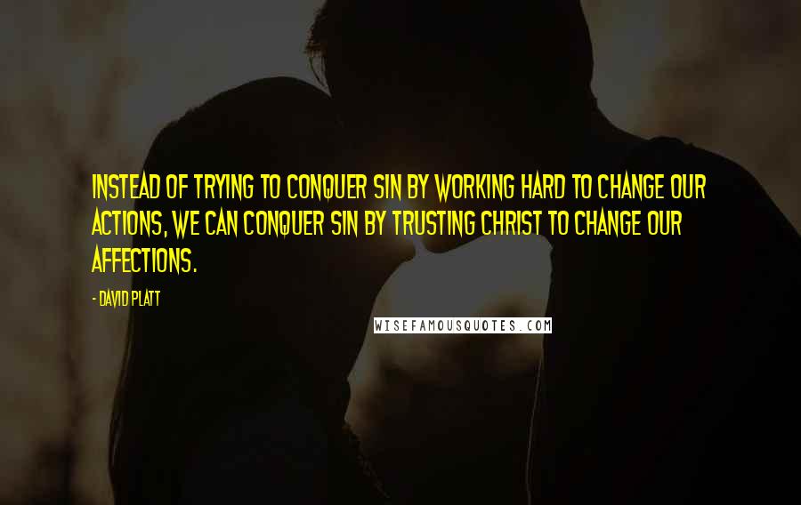 David Platt Quotes: Instead of trying to conquer sin by working hard to change our actions, we can conquer sin by trusting Christ to change our affections.