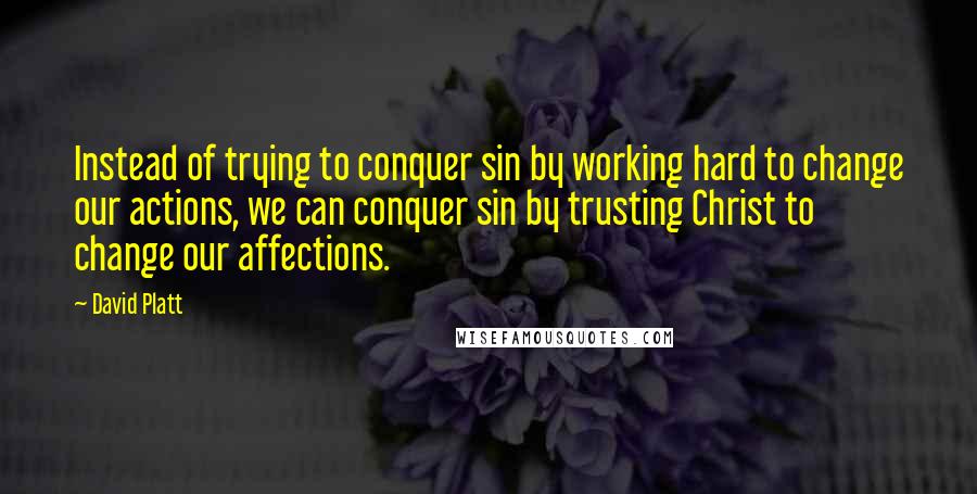 David Platt Quotes: Instead of trying to conquer sin by working hard to change our actions, we can conquer sin by trusting Christ to change our affections.