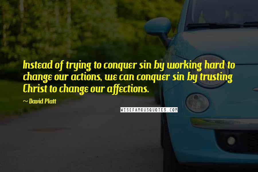 David Platt Quotes: Instead of trying to conquer sin by working hard to change our actions, we can conquer sin by trusting Christ to change our affections.