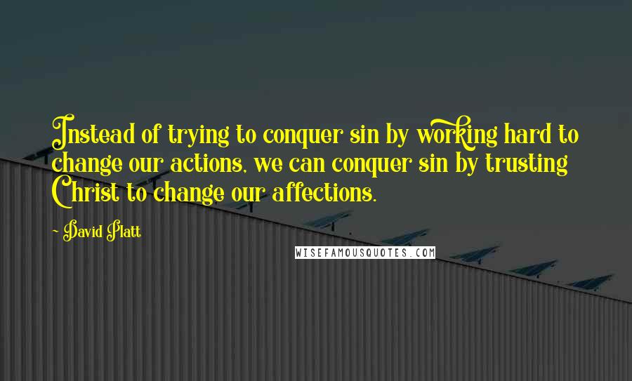 David Platt Quotes: Instead of trying to conquer sin by working hard to change our actions, we can conquer sin by trusting Christ to change our affections.