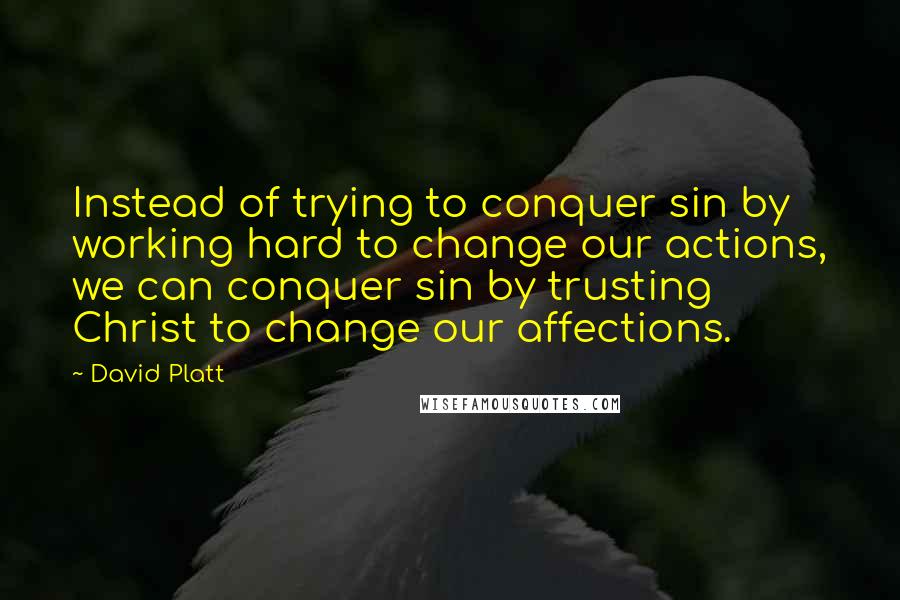 David Platt Quotes: Instead of trying to conquer sin by working hard to change our actions, we can conquer sin by trusting Christ to change our affections.