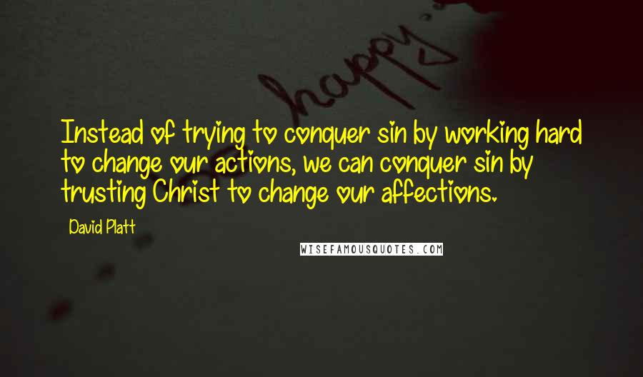 David Platt Quotes: Instead of trying to conquer sin by working hard to change our actions, we can conquer sin by trusting Christ to change our affections.