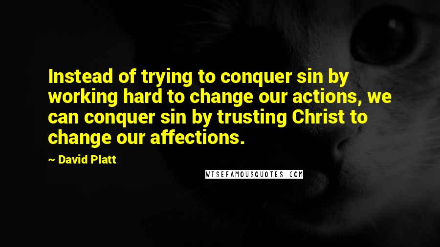 David Platt Quotes: Instead of trying to conquer sin by working hard to change our actions, we can conquer sin by trusting Christ to change our affections.