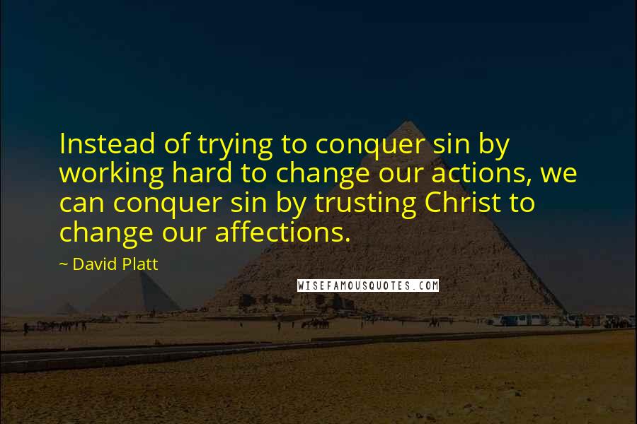 David Platt Quotes: Instead of trying to conquer sin by working hard to change our actions, we can conquer sin by trusting Christ to change our affections.