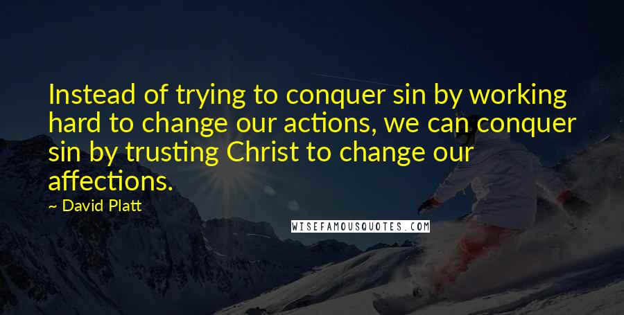 David Platt Quotes: Instead of trying to conquer sin by working hard to change our actions, we can conquer sin by trusting Christ to change our affections.