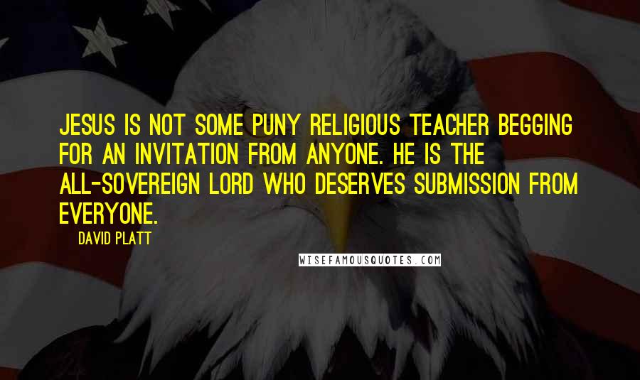 David Platt Quotes: Jesus is not some puny religious teacher begging for an invitation from anyone. He is the all-sovereign Lord who deserves submission from everyone.