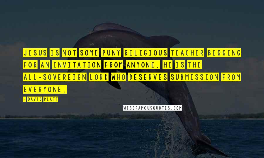 David Platt Quotes: Jesus is not some puny religious teacher begging for an invitation from anyone. He is the all-sovereign Lord who deserves submission from everyone.