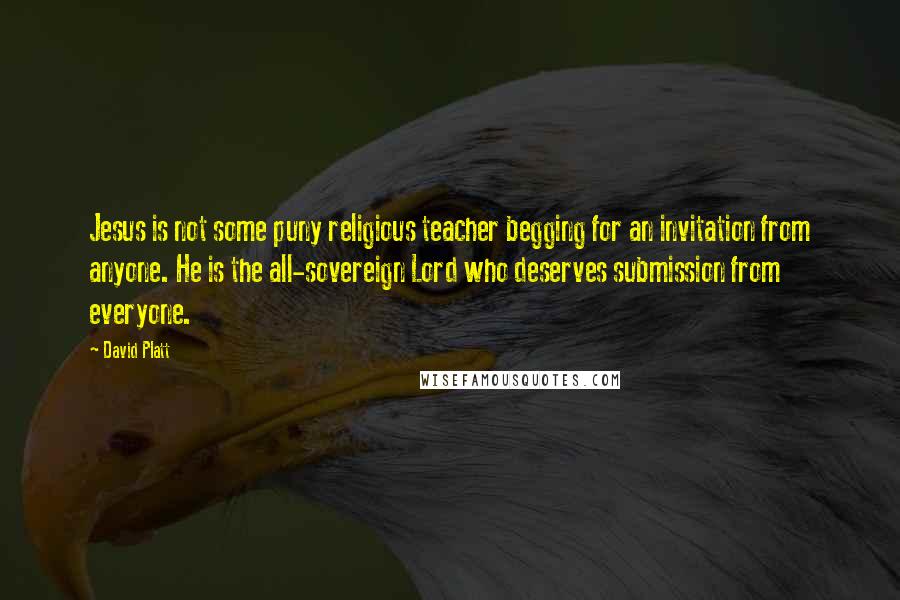 David Platt Quotes: Jesus is not some puny religious teacher begging for an invitation from anyone. He is the all-sovereign Lord who deserves submission from everyone.