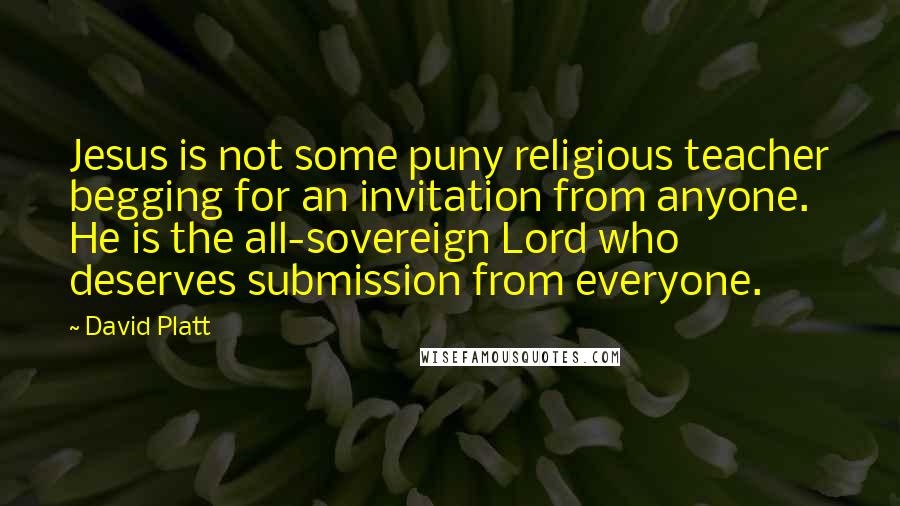 David Platt Quotes: Jesus is not some puny religious teacher begging for an invitation from anyone. He is the all-sovereign Lord who deserves submission from everyone.