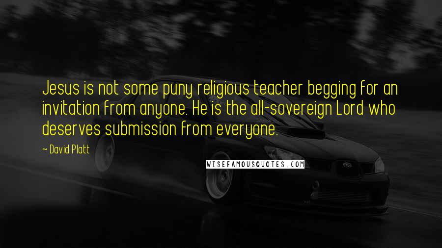 David Platt Quotes: Jesus is not some puny religious teacher begging for an invitation from anyone. He is the all-sovereign Lord who deserves submission from everyone.