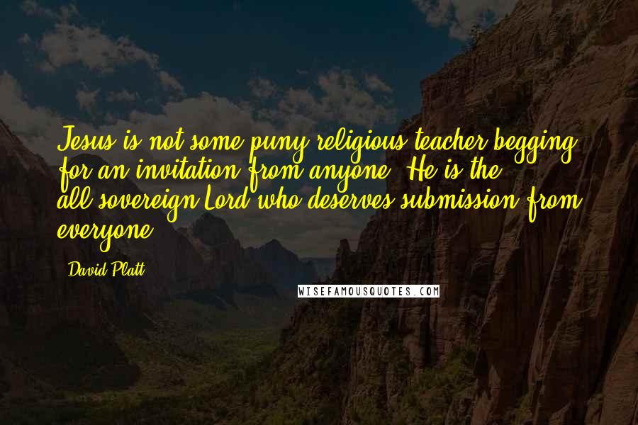 David Platt Quotes: Jesus is not some puny religious teacher begging for an invitation from anyone. He is the all-sovereign Lord who deserves submission from everyone.