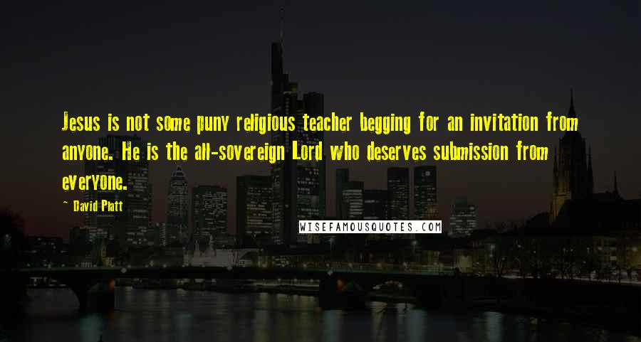 David Platt Quotes: Jesus is not some puny religious teacher begging for an invitation from anyone. He is the all-sovereign Lord who deserves submission from everyone.