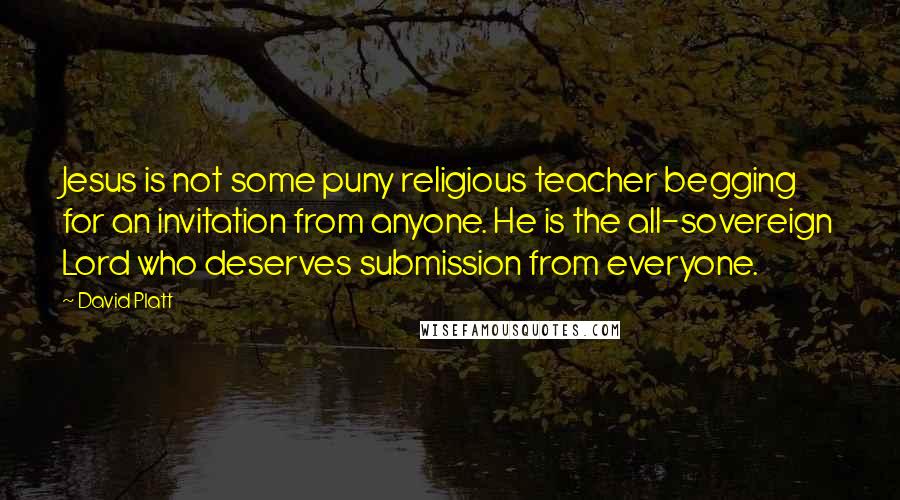 David Platt Quotes: Jesus is not some puny religious teacher begging for an invitation from anyone. He is the all-sovereign Lord who deserves submission from everyone.