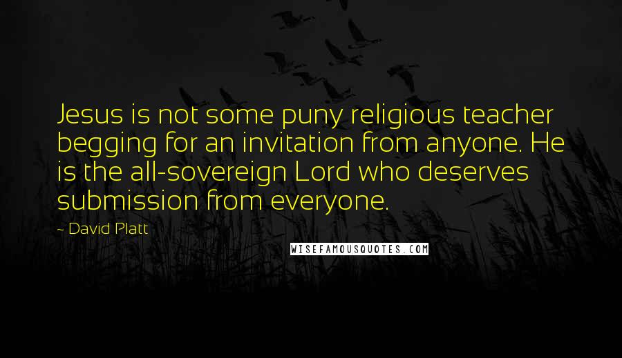 David Platt Quotes: Jesus is not some puny religious teacher begging for an invitation from anyone. He is the all-sovereign Lord who deserves submission from everyone.