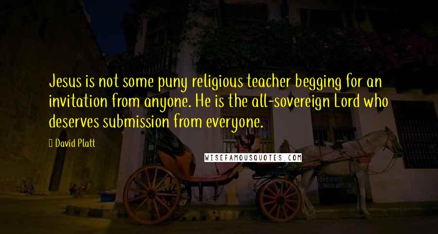 David Platt Quotes: Jesus is not some puny religious teacher begging for an invitation from anyone. He is the all-sovereign Lord who deserves submission from everyone.