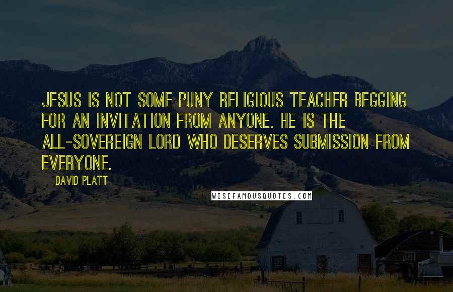 David Platt Quotes: Jesus is not some puny religious teacher begging for an invitation from anyone. He is the all-sovereign Lord who deserves submission from everyone.