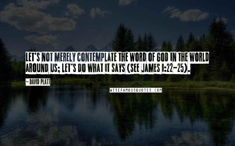 David Platt Quotes: Let's not merely contemplate the Word of God in the world around us; let's do what it says (see James 1:22-25).