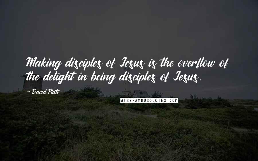 David Platt Quotes: Making disciples of Jesus is the overflow of the delight in being disciples of Jesus.