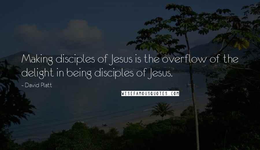 David Platt Quotes: Making disciples of Jesus is the overflow of the delight in being disciples of Jesus.