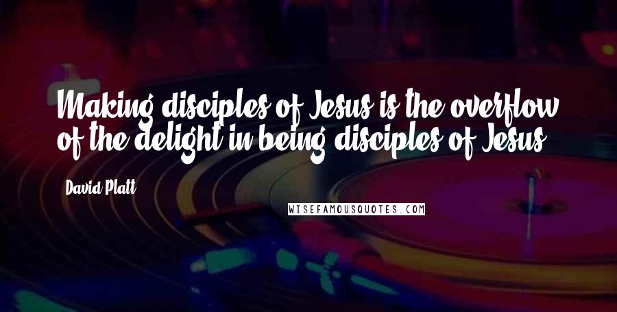 David Platt Quotes: Making disciples of Jesus is the overflow of the delight in being disciples of Jesus.