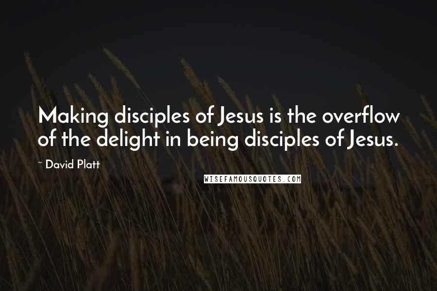 David Platt Quotes: Making disciples of Jesus is the overflow of the delight in being disciples of Jesus.