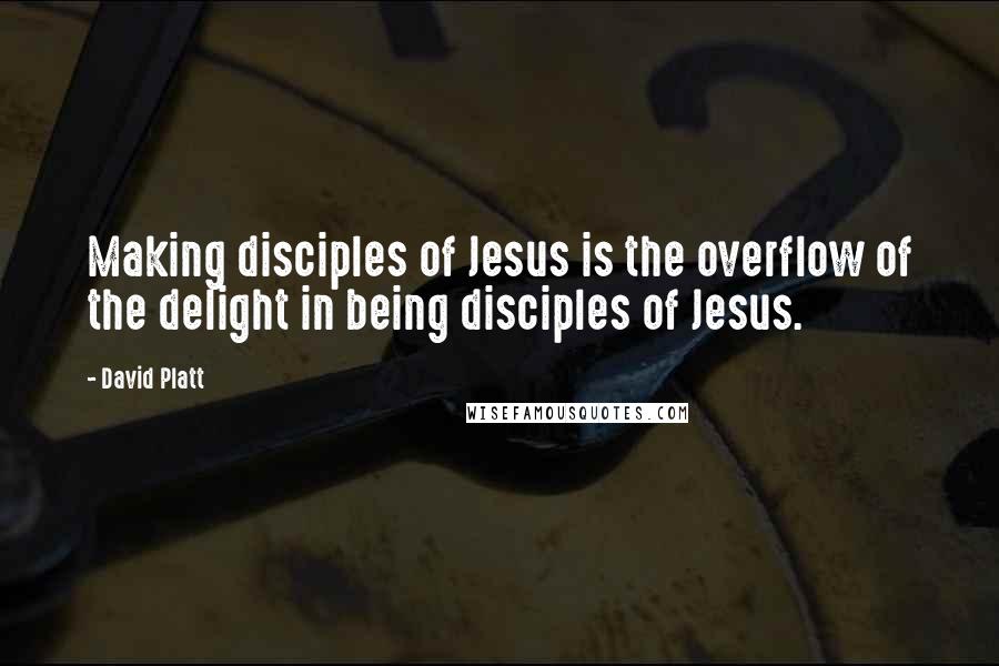 David Platt Quotes: Making disciples of Jesus is the overflow of the delight in being disciples of Jesus.