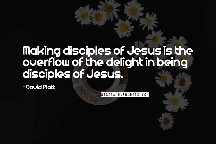 David Platt Quotes: Making disciples of Jesus is the overflow of the delight in being disciples of Jesus.